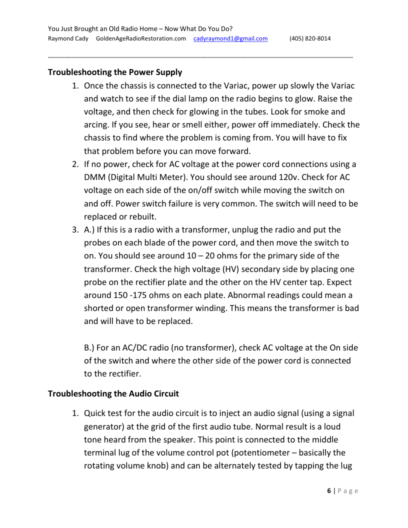 You Just Brought an Old Radio Home - Now What Do You Do? Raymond Cady ~ GoldenAgeRadioRestoration.com  cadyraymond1@gmail.com (405) 820-8014,  Troubleshooting the Power Supply  1. Once the chassis is connected to the Variac, power up slowly the Variac and watch to see if the dial lamp on the radio begins to glow. Raise the voltage, and then check for glowing in the tubes. Look for smoke and arcing. If you see, hear or smell either, power off immediately. Check the chassis to find where the problem is coming from. You will have to fix that problem before you can move forward.  2. If no power, check for AC voltage at the power cord connections using a DMM (Digital Multi Meter). You should see around 120v. Check for AC voltage on each side of the on/off switch while moving the switch on and off. Power switch failure is very common. The switch will need to be replaced or rebuilt.  3. A) If this is a radio with a transformer, unplug the radio and put the probes on each blade of the power cord, and then move the switch to on. You should see around 10 — 20 ohms for the primary side of the transformer. Check the high voltage (HV) secondary side by placing one probe on the rectifier plate and the other on the HV center tap. Expect around 150 -175 ohms on each plate. Abnormal readings could mean a shorted or open transformer winding. This means the transformer is bad and will have to be replaced.  B.) For an AC/DC radio (no transformer), check AC voltage at the On side of the switch and where the other side of the power cord is connected to the rectifier.  Troubleshooting the Audio Circuit  1. Quick test for the audio circuit is to inject an audio signal (using a signal generator) at the grid of the first audio tube. Normal result is a loud tone heard from the speaker. This point is connected to the middle terminal lug of the volume control pot (potentiometer — basically the rotating volume knob) and can be alternately tested by tapping the lug  6lPage 